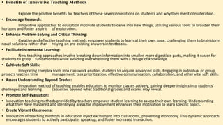 • Benefits of Innovative Teaching Methods
Explore the positive benefits for teachers of these seven innovations on students and why they merit consideration.
• Encourage Research:
Innovative approaches to education motivate students to delve into new things, utilizing various tools to broaden their
horizons and foster a spirit of exploration.
• Enhance Problem-Solving and Critical Thinking:
Creative and effective teaching methods empower students to learn at their own pace, challenging them to brainstorm
novel solutions rather than relying on pre-existing answers in textbooks.
• Facilitate Incremental Learning:
New teaching approaches involve breaking down information into smaller, more digestible parts, making it easier for
students to grasp fundamentals while avoiding overwhelming them with a deluge of knowledge.
• Cultivate Soft Skills:
Integrating complex tools into classwork enables students to acquire advanced skills. Engaging in individual or group
projects teaches time management, task prioritization, effective communication, collaboration, and other vital soft skills.
• Assess Understanding Beyond Grades:
Innovation method of teaching enables educators to monitor classes actively, gaining deeper insights into students'
challenges and learning capacities beyond what traditional grades and exams may reveal.
• Promote Self-Evaluation:
• Innovation teaching methods provided by teachers empower student learning to assess their own learning. Understanding
what they have mastered and identifying areas for improvement enhances their motivation to learn specific topics.
• Create Vibrant Classrooms:
• Innovation of teaching methods in education inject excitement into classrooms, preventing monotony. This dynamic approach
encourages students to actively participate, speak up, and foster increased interaction.
 