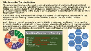 • Why Innovative Teaching Matters
• The educational landscape has undergone a transformation, transitioning from traditional
classrooms to virtual and hybrid learning environments. However, the prevalence of staring at
laptop screens introduces the risk of students becoming easily distracted or disengaged,
perhaps even succumbing to the allure of sweet dreams in the comfort of their beds, all while
feigning concentration.
• It's unfair to solely attribute this challenge to students' lack of diligence; teachers share the
responsibility of avoiding tedious and monotonous lessons that can lead to student
disinterest.
• Amid this new normal, many educational institutions, educators, and trainers are exploring
innovative teaching strategies to enhance student interest and involvement. Leveraging digital
programs has proven instrumental in captivating students' attention, providing them with
improved access to classes and expanding the avenues through which their minds can be
reached.
 