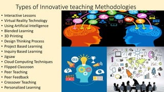 Types of Innovative teaching Methodologies
• Interactive Lessons
• Virtual Reality Technology
• Using Artificial Intelligence
• Blended Learning
• 3D Printing
• Design Thinking Process
• Project Based Learning
• Inquiry Based Learning
• Jigsaw
• Cloud Computing Techniques
• Flipped Classroon
• Peer Teaching
• Peer Feedback
• Crossover Teaching
• Personalized Learning
 