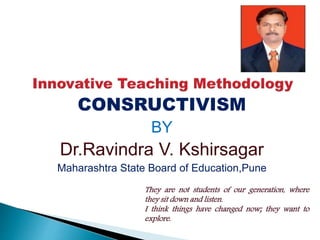 CONSRUCTIVISM
BY
Dr.Ravindra V. Kshirsagar
Maharashtra State Board of Education,Pune
They are not students of our generation, where
they sit down and listen.
I think things have changed now; they want to
explore.
 