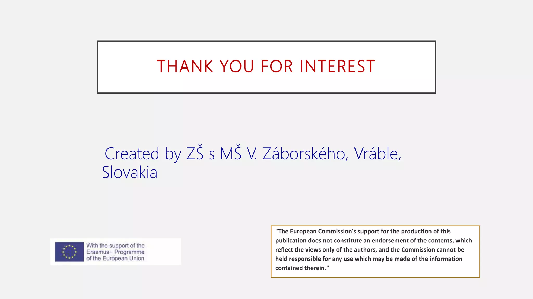 THANK YOU FOR INTEREST
Created by ZŠ s MŠ V. Záborského, Vráble,
Slovakia
"The European Commission's support for the production of this
publication does not constitute an endorsement of the contents, which
reflect the views only of the authors, and the Commission cannot be
held responsible for any use which may be made of the information
contained therein."
 