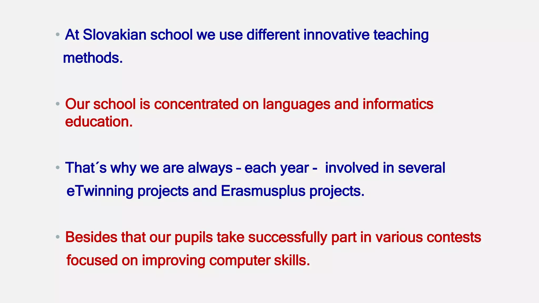 • At Slovakian school we use different innovative teaching
methods.
• Our school is concentrated on languages and informatics
education.
• That´s why we are always – each year - involved in several
eTwinning projects and Erasmusplus projects.
• Besides that our pupils take successfully part in various contests
focused on improving computer skills.
 