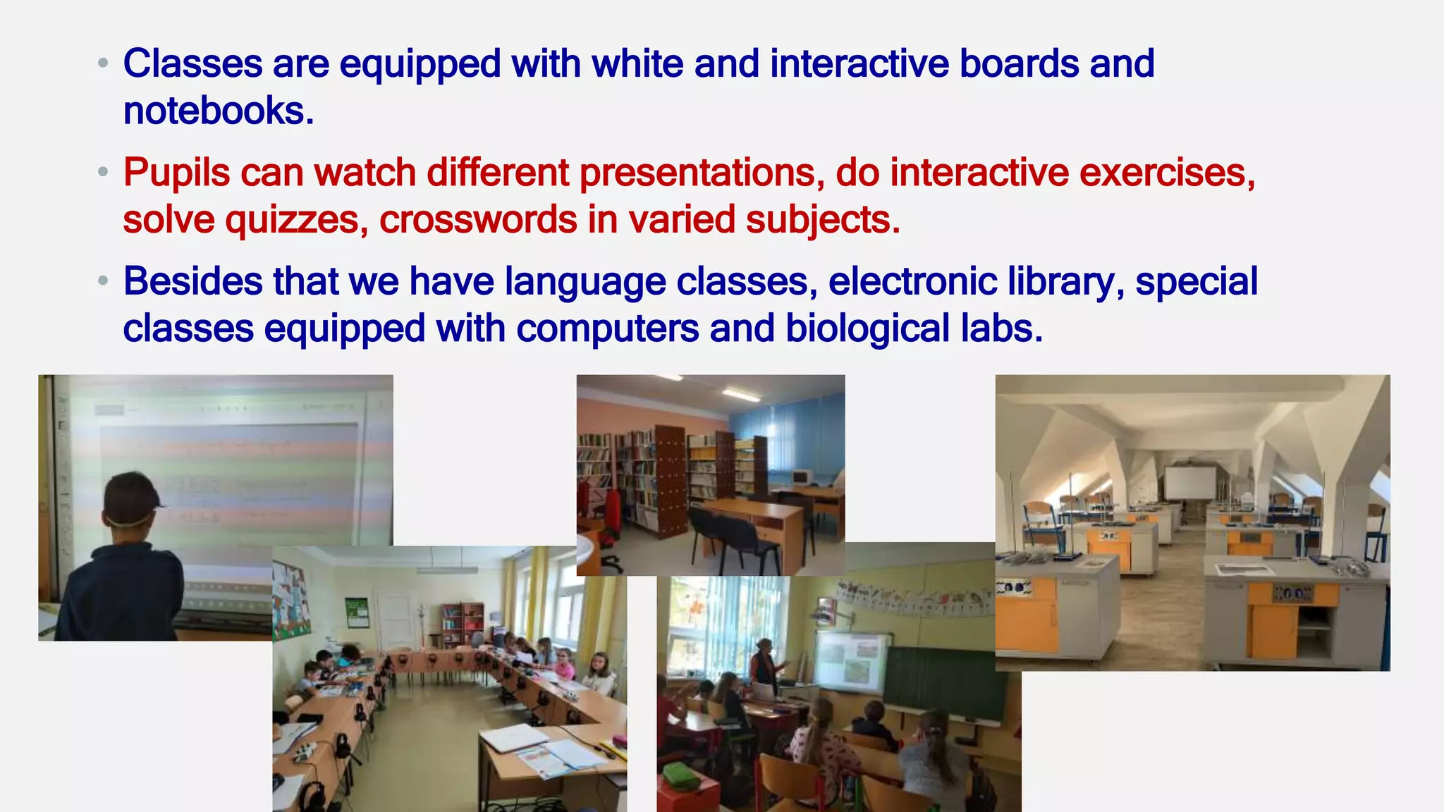 • Classes are equipped with white and interactive boards and
notebooks.
• Pupils can watch different presentations, do interactive exercises,
solve quizzes, crosswords in varied subjects.
• Besides that we have language classes, electronic library, special
classes equipped with computers and biological labs.
 