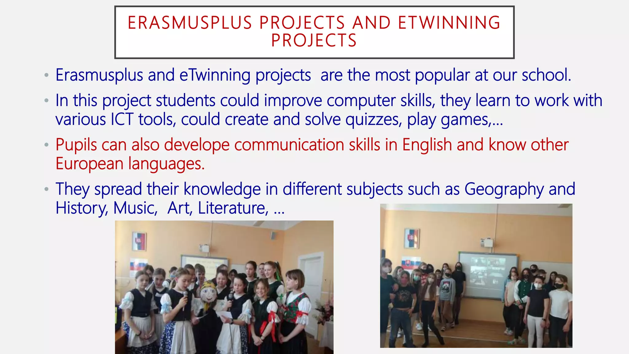 ERASMUSPLUS PROJECTS AND ETWINNING
PROJECTS
• Erasmusplus and eTwinning projects are the most popular at our school.
• In this project students could improve computer skills, they learn to work with
various ICT tools, could create and solve quizzes, play games,...
• Pupils can also develope communication skills in English and know other
European languages.
• They spread their knowledge in different subjects such as Geography and
History, Music, Art, Literature, ...
 