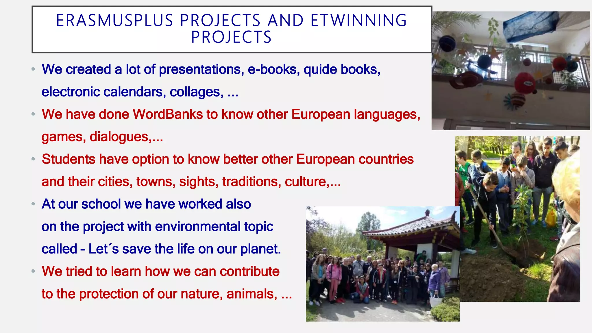 ERASMUSPLUS PROJECTS AND ETWINNING
PROJECTS
• We created a lot of presentations, e-books, quide books,
electronic calendars, collages, ...
• We have done WordBanks to know other European languages,
games, dialogues,...
• Students have option to know better other European countries
and their cities, towns, sights, traditions, culture,...
• At our school we have worked also
on the project with environmental topic
called – Let´s save the life on our planet.
• We tried to learn how we can contribute
to the protection of our nature, animals, ...
 