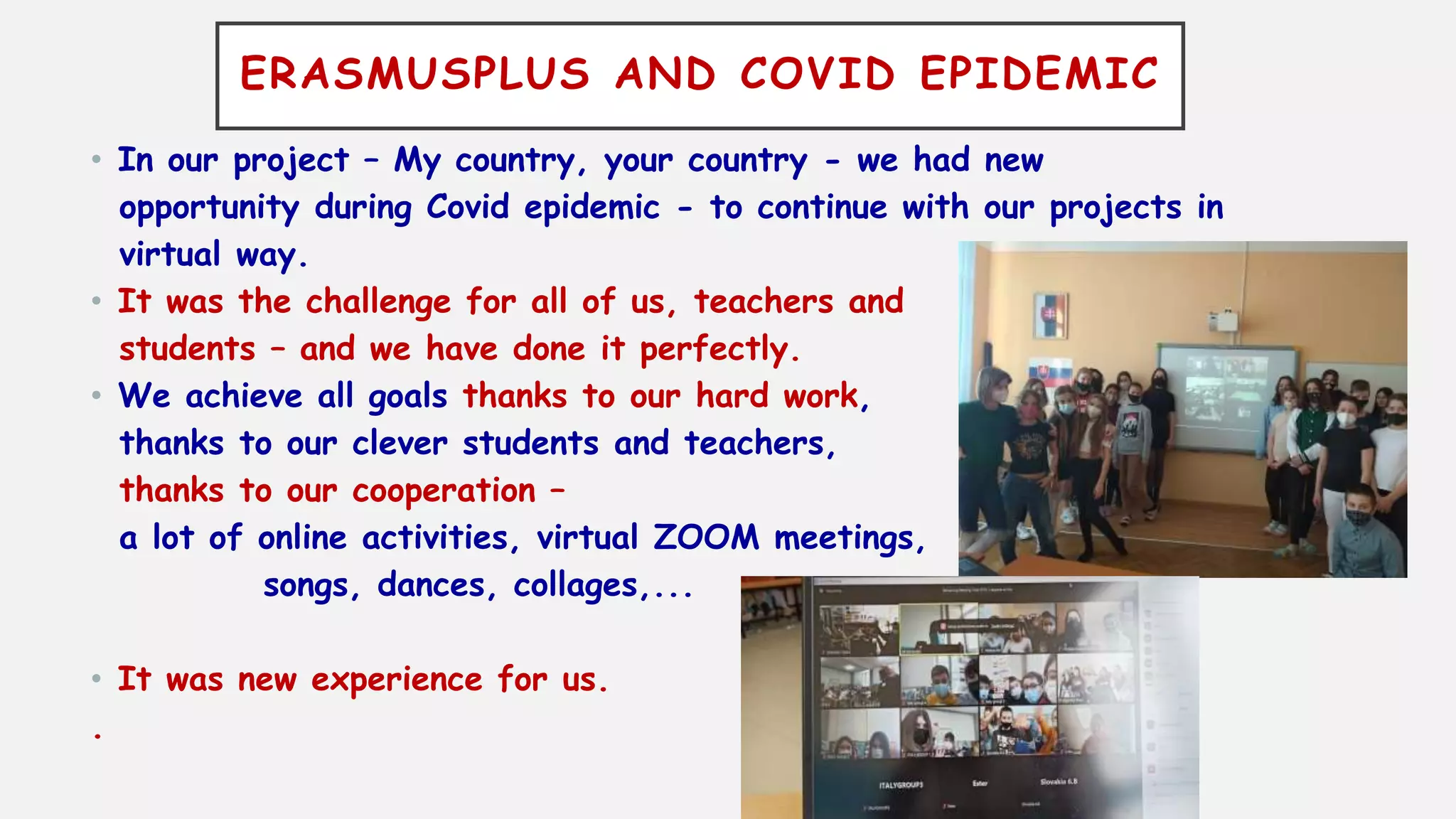 ERASMUSPLUS AND COVID EPIDEMIC
• In our project – My country, your country - we had new
opportunity during Covid epidemic - to continue with our projects in
virtual way.
• It was the challenge for all of us, teachers and
students – and we have done it perfectly.
• We achieve all goals thanks to our hard work,
thanks to our clever students and teachers,
thanks to our cooperation –
a lot of online activities, virtual ZOOM meetings,
songs, dances, collages,...
• It was new experience for us.
.
 