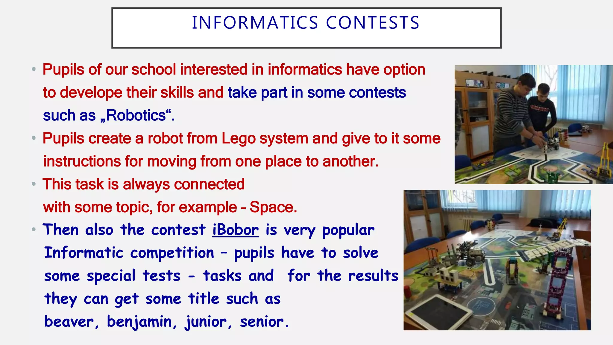 INFORMATICS CONTESTS
• Pupils of our school interested in informatics have option
to develope their skills and take part in some contests
such as „Robotics“.
• Pupils create a robot from Lego system and give to it some
instructions for moving from one place to another.
• This task is always connected
with some topic, for example – Space.
• Then also the contest iBobor is very popular
Informatic competition – pupils have to solve
some special tests - tasks and for the results
they can get some title such as
beaver, benjamin, junior, senior.
 