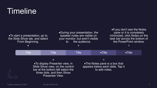 Timeline
Title
To start a presentation, go to
the Slide Show tab, and select
From Beginning.
Title
To display Presenter view, in
Slide Show view, on the control
bar at the bottom left select the
three dots, and then Show
Presenter View.
Title
During your presentation, the
speaker notes are visible on
your monitor, but aren't visible
to the audience.
Title
The Notes pane is a box that
appears below each slide. Tap it
to add notes.
Title
If you don’t see the Notes
pane or it is completely
minimized, click Notes on the
task bar across the bottom of
the PowerPoint window.