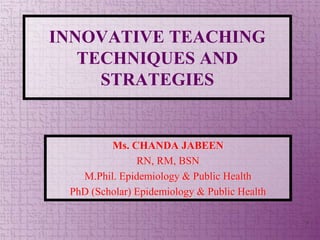 INNOVATIVE TEACHING
TECHNIQUES AND
STRATEGIES
Ms. CHANDA JABEEN
RN, RM, BSN
M.Phil. Epidemiology & Public Health
PhD (Scholar) Epidemiology & Public Health
1
 