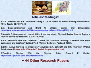 Articles/Readings!!
1.D.R. Sokoloff and R.K. Thornton: Using ILD’s to create an active learning environment;
Phys. Teach. 35 (1997)340.
2.N.
Balasubramanian
and
Brent
G.
Wilson:
Games
and
http://www.autzones.com/din6000/textes/semaine10/Bala+Wilson(2005).pdf

Simulations;

3.Manjula D. Sharma et. al.: Use of ILD’s: A ten year study; Physical Review Special Topics –
Physics education research; 6, 020119(2010).
4.R.K. Thornton and D.R. Sokoloff , Tools for scientific thinking – Motion and force
curriculum and teachers’ Guide, 2nd ed. (Vernier Software, Portland, 1992).
5.ILD’s: Active learning in introductory physics; D.R. Sokoloff and R.K. Thornton (WILEY
Publication) Thanks to Dr. Edwards F. Redish for proving the book
6.Teaching
Physics
With
the
Physics
http://www2.physics.umd.edu/~redish/Book/

Suite:

Edward

F.

Redish

+ 44 Other Research Papers
10

 