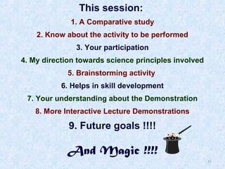 This session:
1. A Comparative study
2. Know about the activity to be performed
3. Your participation
4. My direction towards science principles involved
5. Brainstorming activity
6. Helps in skill development
7. Your understanding about the Demonstration
8. More Interactive Lecture Demonstrations

9. Future goals !!!!

And Magic !!!!

11

 