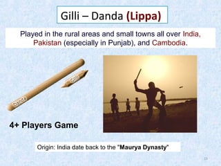 Gilli – Danda (Lippa)
Played in the rural areas and small towns all over India,
Pakistan (especially in Punjab), and Cambodia.

4+ Players Game
Origin: India date back to the "Maurya Dynasty"
15

 