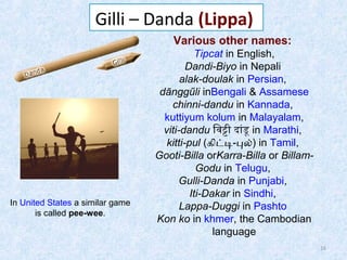 Gilli – Danda (Lippa)
Various other names:

In United States a similar game
is called pee-wee.

Tipcat in English,
Dandi-Biyo in Nepali
alak-doulak in Persian,
dānggűli inBengali & Assamese
chinni-dandu in Kannada,
kuttiyum kolum in Malayalam,
viti-dandu िवटी दांडू in Marathi,
kitti-pul (கிடட-பல்) in Tamil,
Gooti-Billa orKarra-Billa or BillamGodu in Telugu,
Gulli-Danda in Punjabi,
Iti-Dakar in Sindhi,
Lappa-Duggi in Pashto
Kon ko in khmer, the Cambodian
language
16

 