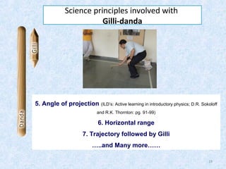 Science principles involved with
Gilli-danda

5. Angle of projection (ILD’s: Active learning in introductory physics; D.R. Sokoloff
and R.K. Thornton: pg. 91-99)

6. Horizontal range
7. Trajectory followed by Gilli
…..and Many more……
19

 