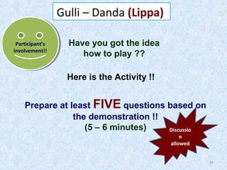 Gulli – Danda (Lippa)
Participant’s
Participant’s
involvement!!
involvement!!

Have you got the idea
how to play ??
Here is the Activity !!

Prepare at least FIVE questions based on
the demonstration !!
(5 – 6 minutes)
Discussio
n
allowed

20

 