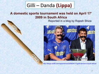 Gilli – Danda (Lippa)
A domestic sports tournament was held on April 17’
2009 in South Africa
Reported in a blog by Rajesh Shiza

http://blogs.rediff.com/rajeshshiza/2009/04/17/gulli-danda-in-south-africa/

22

 