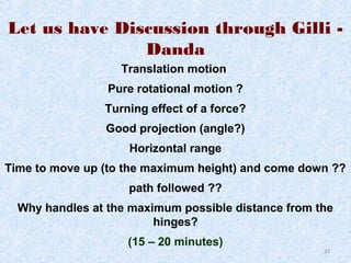Let us have Discussion through Gilli Danda
Translation motion
Pure rotational motion ?
Turning effect of a force?
Good projection (angle?)
Horizontal range
Time to move up (to the maximum height) and come down ??
path followed ??
Why handles at the maximum possible distance from the
hinges?
(15 – 20 minutes)

23

 