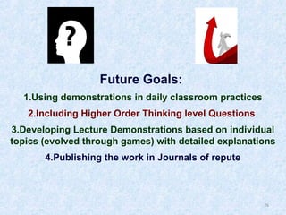 Future Goals:
1.Using demonstrations in daily classroom practices
2.Including Higher Order Thinking level Questions
3.Developing Lecture Demonstrations based on individual
topics (evolved through games) with detailed explanations
4.Publishing the work in Journals of repute

26

 
