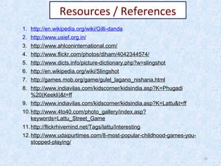 Resources / References
1. http://en.wikipedia.org/wiki/Gilli-danda
2. http://www.usief.org.in/
3. http://www.ahlconinternational.com/
4. http://www.flickr.com/photos/diham/4042344574/
5. http://www.dicts.info/picture-dictionary.php?w=slingshot
6. http://en.wikipedia.org/wiki/Slingshot
7. http://games.mob.org/game/gulel_lagano_nishana.html
8. http://www.indiavilas.com/kidscorner/kidsindia.asp?K=Phugadi
%20(Keekli)&t=ff
9. http://www.indiavilas.com/kidscorner/kidsindia.asp?K=Lattu&t=ff
10. http://www.4to40.com/photo_gallery/index.asp?
keywords=Lattu_Street_Game
11. http://flickrhivemind.net/Tags/lattu/Interesting
12. http://www.udaipurtimes.com/8-most-popular-childhood-games-youstopped-playing/
31

 