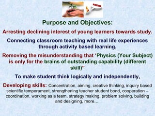 Purpose and Objectives:
Arresting declining interest of young learners towards study.
Connecting classroom teaching with real life experiences
through activity based learning.
Removing the misunderstanding that ‘Physics (Your Subject)
is only for the brains of outstanding capability (different
skill)”
To make student think logically and independently,
Developing skills: Concentration, aiming, creative thinking, inquiry based
scientific temperament, strengthening teacher student bond, cooperation –
coordination, working as a team, strategy making, problem solving, building
and designing, more…
7

 