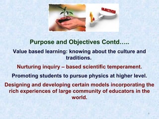Purpose and Objectives Contd…..
Value based learning: knowing about the culture and
traditions.
Nurturing inquiry – based scientific temperament.
Promoting students to pursue physics at higher level.
Designing and developing certain models incorporating the
rich experiences of large community of educators in the
world.
8

 