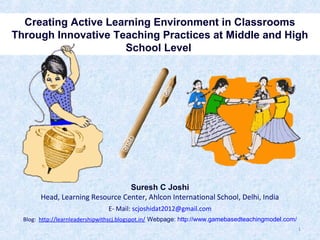 Creating Active Learning Environment in Classrooms
Through Innovative Teaching Practices at Middle and High
School Level

Suresh C Joshi
Head, Learning Resource Center, Ahlcon International School, Delhi, India
E- Mail: scjoshidat2012@gmail.com
Blog: http://learnleadershipwithscj.blogspot.in/ Webpage: http://www.gamebasedteachingmodel.com/
1

 