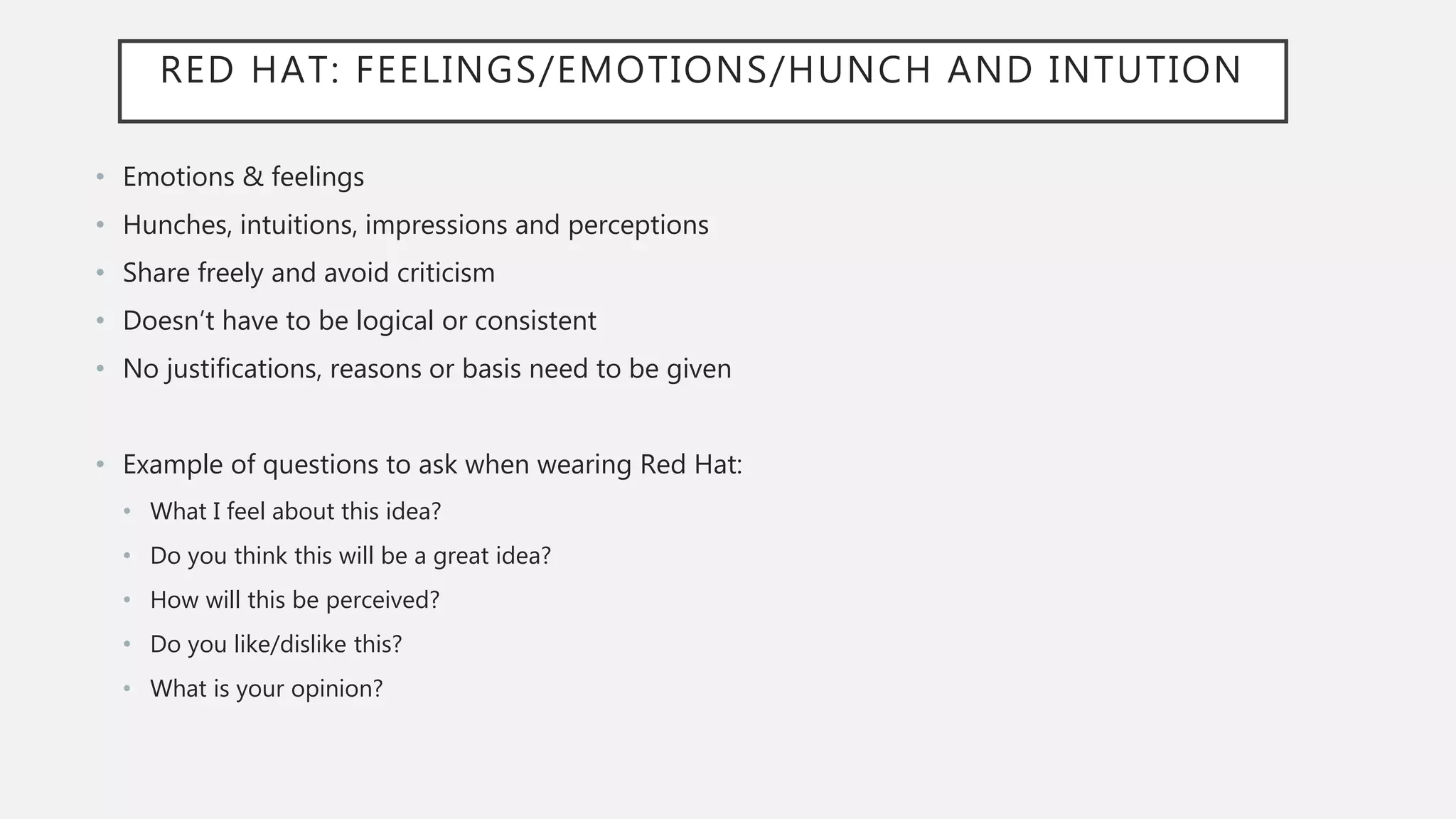 RED HAT: FEELINGS/EMOTIONS/HUNCH AND INTUTION
• Emotions & feelings
• Hunches, intuitions, impressions and perceptions
• Share freely and avoid criticism
• Doesn’t have to be logical or consistent
• No justifications, reasons or basis need to be given
• Example of questions to ask when wearing Red Hat:
• What I feel about this idea?
• Do you think this will be a great idea?
• How will this be perceived?
• Do you like/dislike this?
• What is your opinion?
 