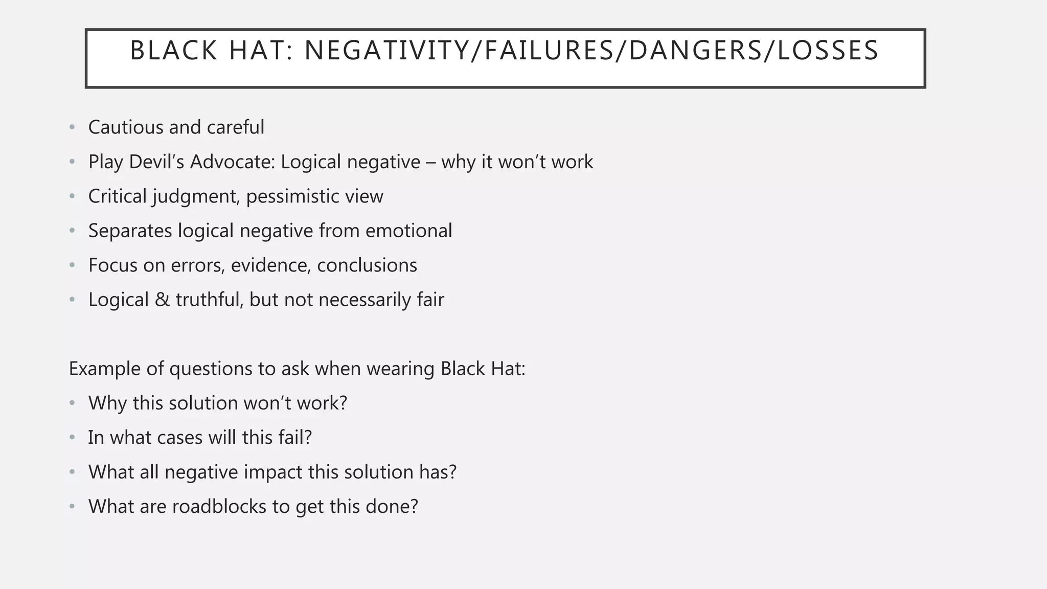 BLACK HAT: NEGATIVITY/FAILURES/DANGERS/LOSSES
• Cautious and careful
• Play Devil’s Advocate: Logical negative – why it won’t work
• Critical judgment, pessimistic view
• Separates logical negative from emotional
• Focus on errors, evidence, conclusions
• Logical & truthful, but not necessarily fair
Example of questions to ask when wearing Black Hat:
• Why this solution won’t work?
• In what cases will this fail?
• What all negative impact this solution has?
• What are roadblocks to get this done?
 