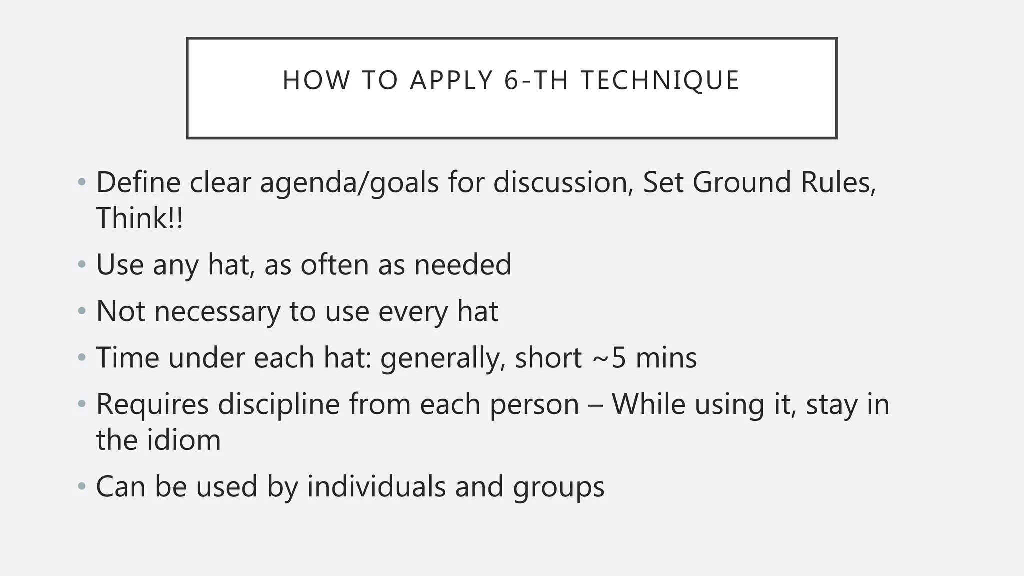 HOW TO APPLY 6-TH TECHNIQUE
• Define clear agenda/goals for discussion, Set Ground Rules,
Think!!
• Use any hat, as often as needed
• Not necessary to use every hat
• Time under each hat: generally, short ~5 mins
• Requires discipline from each person – While using it, stay in
the idiom
• Can be used by individuals and groups
 