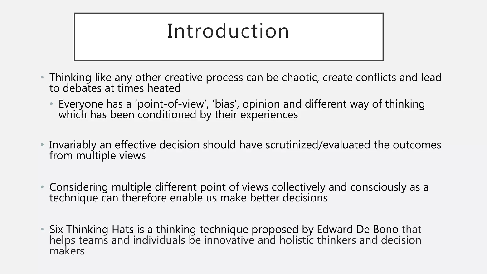 Introduction
• Thinking like any other creative process can be chaotic, create conflicts and lead
to debates at times heated
• Everyone has a ‘point-of-view’, ‘bias’, opinion and different way of thinking
which has been conditioned by their experiences
• Invariably an effective decision should have scrutinized/evaluated the outcomes
from multiple views
• Considering multiple different point of views collectively and consciously as a
technique can therefore enable us make better decisions
• Six Thinking Hats is a thinking technique proposed by Edward De Bono that
helps teams and individuals be innovative and holistic thinkers and decision
makers
 