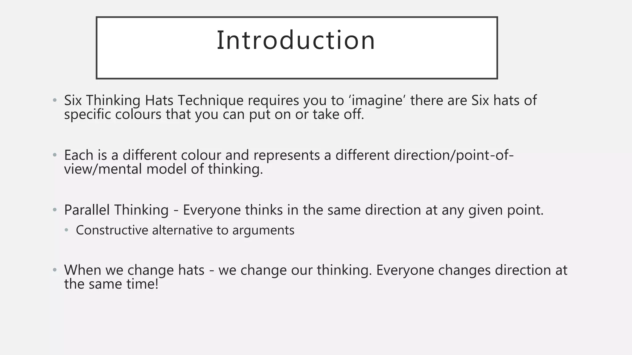 Introduction
• Six Thinking Hats Technique requires you to ‘imagine’ there are Six hats of
specific colours that you can put on or take off.
• Each is a different colour and represents a different direction/point-of-
view/mental model of thinking.
• Parallel Thinking - Everyone thinks in the same direction at any given point.
• Constructive alternative to arguments
• When we change hats - we change our thinking. Everyone changes direction at
the same time!
 