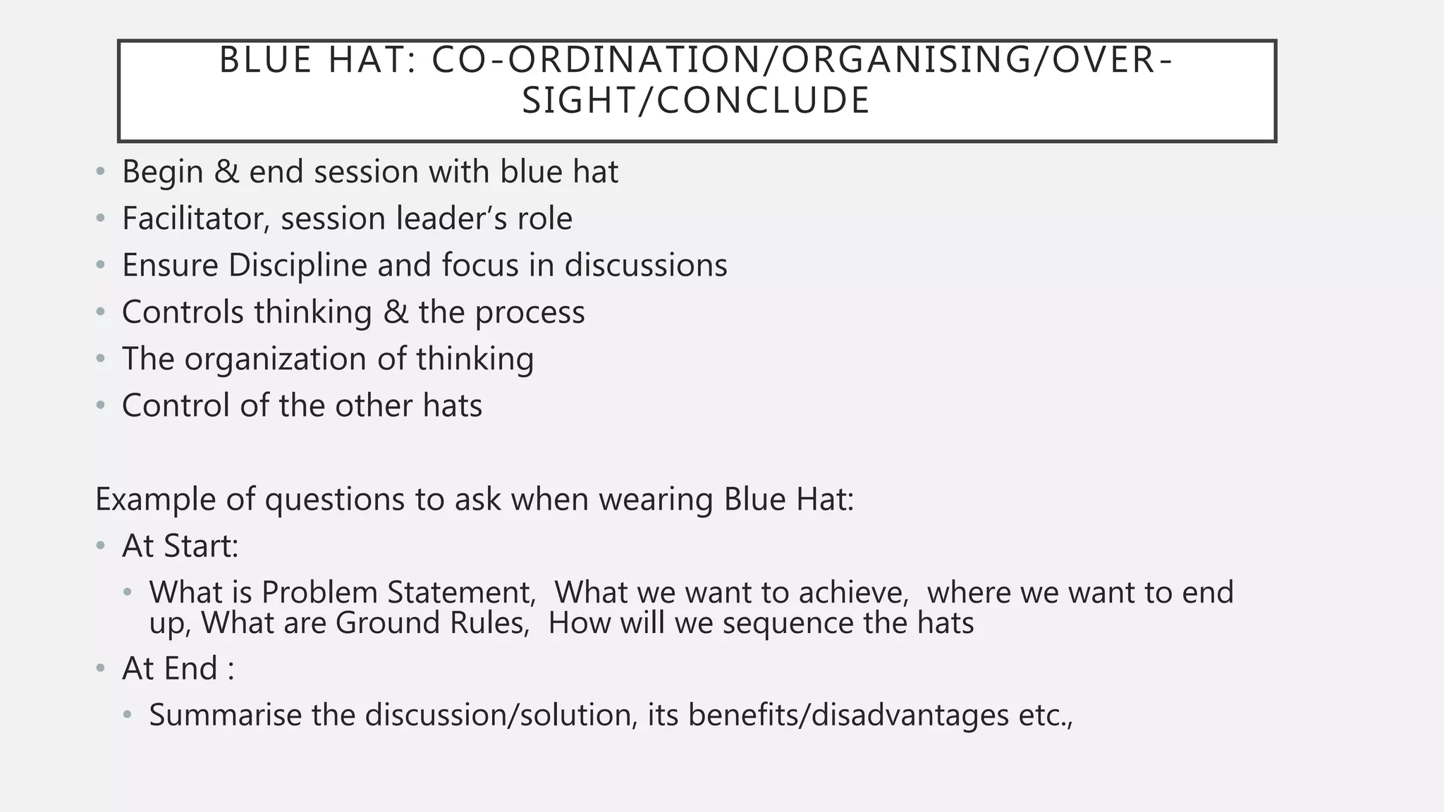 BLUE HAT: CO-ORDINATION/ORGANISING/OVER-
SIGHT/CONCLUDE
• Begin & end session with blue hat
• Facilitator, session leader’s role
• Ensure Discipline and focus in discussions
• Controls thinking & the process
• The organization of thinking
• Control of the other hats
Example of questions to ask when wearing Blue Hat:
• At Start:
• What is Problem Statement, What we want to achieve, where we want to end
up, What are Ground Rules, How will we sequence the hats
• At End :
• Summarise the discussion/solution, its benefits/disadvantages etc.,
 
