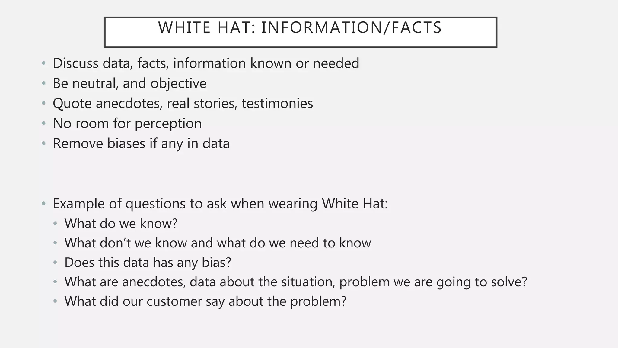 WHITE HAT: INFORMATION/FACTS
• Discuss data, facts, information known or needed
• Be neutral, and objective
• Quote anecdotes, real stories, testimonies
• No room for perception
• Remove biases if any in data
• Example of questions to ask when wearing White Hat:
• What do we know?
• What don’t we know and what do we need to know
• Does this data has any bias?
• What are anecdotes, data about the situation, problem we are going to solve?
• What did our customer say about the problem?
 