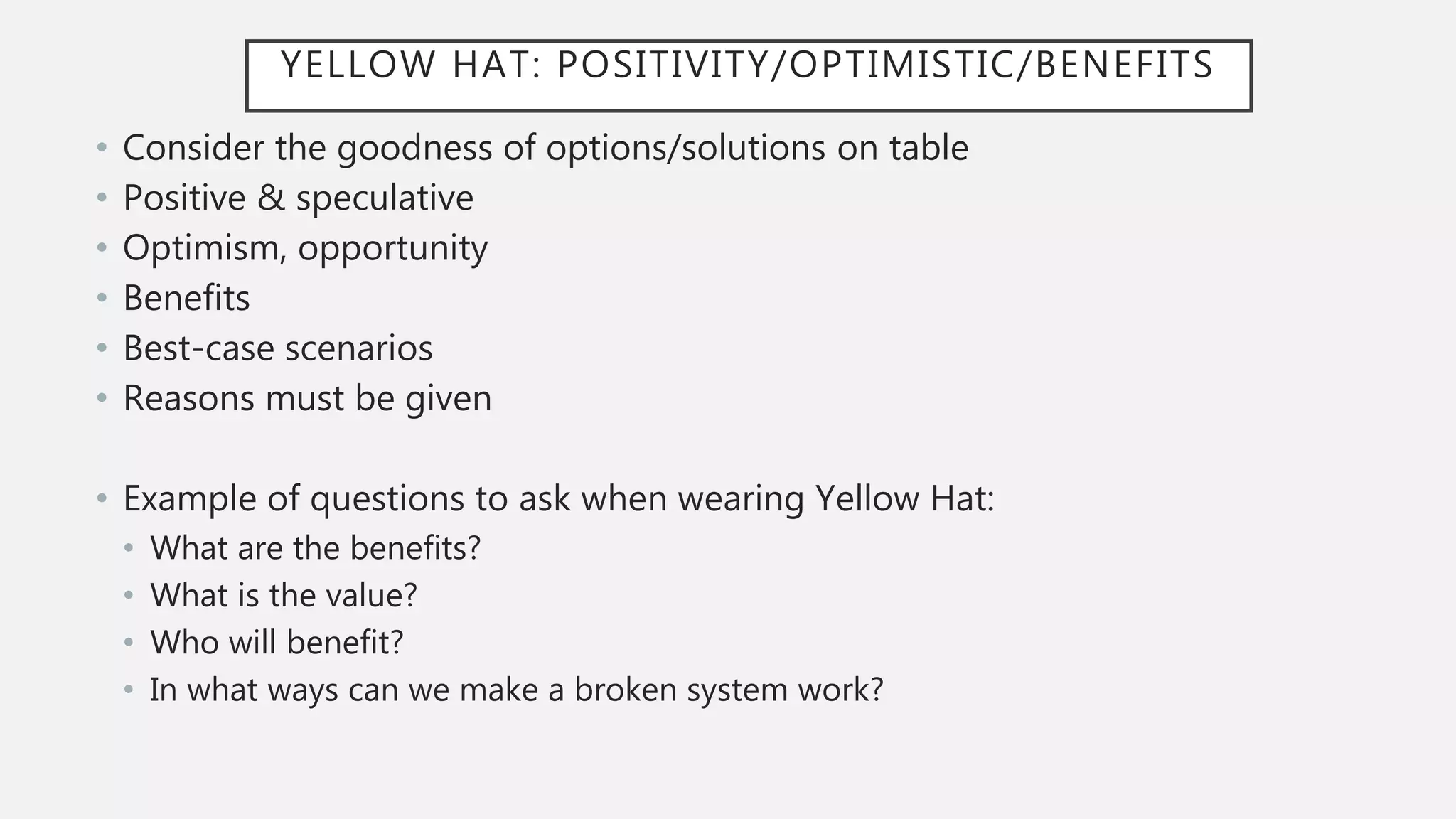 YELLOW HAT: POSITIVITY/OPTIMISTIC/BENEFITS
• Consider the goodness of options/solutions on table
• Positive & speculative
• Optimism, opportunity
• Benefits
• Best-case scenarios
• Reasons must be given
• Example of questions to ask when wearing Yellow Hat:
• What are the benefits?
• What is the value?
• Who will benefit?
• In what ways can we make a broken system work?
 