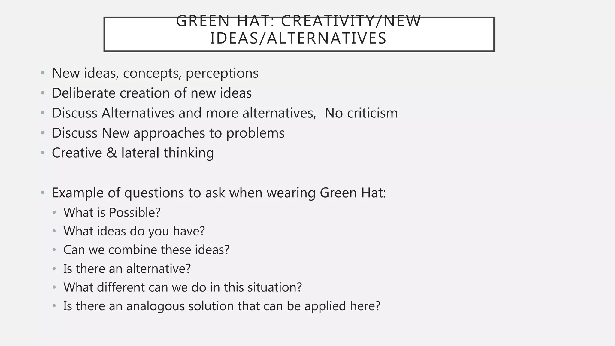 GREEN HAT: CREATIVITY/NEW
IDEAS/ALTERNATIVES
• New ideas, concepts, perceptions
• Deliberate creation of new ideas
• Discuss Alternatives and more alternatives, No criticism
• Discuss New approaches to problems
• Creative & lateral thinking
• Example of questions to ask when wearing Green Hat:
• What is Possible?
• What ideas do you have?
• Can we combine these ideas?
• Is there an alternative?
• What different can we do in this situation?
• Is there an analogous solution that can be applied here?
 