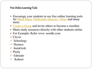 Free Online Learning Tools
 Encourage your students to use free online learning tools
for Mind Maps, Flashcards, Quizzes , Notes and many
more.
 Create a Group and invite others to become a member.
 Share study resources directly with other students online
 For Example: Refer www. noodle.com
 Clever
 Schoology
 Desmos
 InstaGrok
 Plotly
 Edmodo
 Kahoot
 