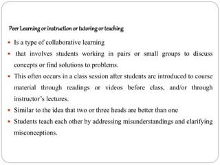 Peer Learningor instruction or tutoring or teaching
 Is a type of collaborative learning
 that involves students working in pairs or small groups to discuss
concepts or find solutions to problems.
 This often occurs in a class session after students are introduced to course
material through readings or videos before class, and/or through
instructor’s lectures.
 Similar to the idea that two or three heads are better than one
 Students teach each other by addressing misunderstandings and clarifying
misconceptions.
 