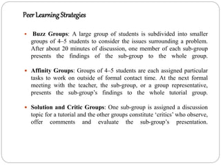 Peer Learning Strategies
 Buzz Groups: A large group of students is subdivided into smaller
groups of 4–5 students to consider the issues surrounding a problem.
After about 20 minutes of discussion, one member of each sub-group
presents the findings of the sub-group to the whole group.
 Affinity Groups: Groups of 4–5 students are each assigned particular
tasks to work on outside of formal contact time. At the next formal
meeting with the teacher, the sub-group, or a group representative,
presents the sub-group’s findings to the whole tutorial group.
 Solution and Critic Groups: One sub-group is assigned a discussion
topic for a tutorial and the other groups constitute ‘critics’ who observe,
offer comments and evaluate the sub-group’s presentation.
 
