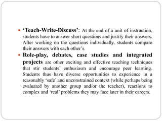  ‘Teach-Write-Discuss’: At the end of a unit of instruction,
students have to answer short questions and justify their answers.
After working on the questions individually, students compare
their answers with each other’s.
 Role-play, debates, case studies and integrated
projects are other exciting and effective teaching techniques
that stir students’ enthusiasm and encourage peer learning.
Students thus have diverse opportunities to experience in a
reasonably ‘safe’ and unconstrained context (while perhaps being
evaluated by another group and/or the teacher), reactions to
complex and ‘real’ problems they may face later in their careers.
 