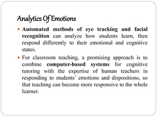 Analytics Of Emotions
 Automated methods of eye tracking and facial
recognition can analyze how students learn, then
respond differently to their emotional and cognitive
states.
 For classroom teaching, a promising approach is to
combine computer-based systems for cognitive
tutoring with the expertise of human teachers in
responding to students’ emotions and dispositions, so
that teaching can become more responsive to the whole
learner.
 