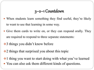 3–2–1 Countdown
 When students learn something they find useful, they’re likely
to want to use that learning in some way.
 Give them cards to write on, or they can respond orally. They
are required to respond to three separate statements:
3 things you didn’t know before
2 things that surprised you about this topic
1 thing you want to start doing with what you’ve learned
 You can also ask them different kinds of questions.
 
