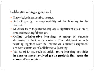 Collaborative learning or groupwork
 Knowledge is a social construct.
 Act of giving the responsibility of the learning to the
students.
 Students team together to explore a significant question or
create a meaningful project.
 Online collaborative learning: A group of students
discussing a lecture or students from different schools
working together over the Internet on a shared assignment
are both examples of collaborative learning.
 Variety of forms, such as quick, active learning activities
in class or more involved group projects that span the
course of a semester.
 