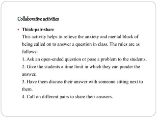 Collaborative activities
 Think-pair-share
This activity helps to relieve the anxiety and mental block of
being called on to answer a question in class. The rules are as
follows:
1. Ask an open-ended question or pose a problem to the students.
2. Give the students a time limit in which they can ponder the
answer.
3. Have them discuss their answer with someone sitting next to
them.
4. Call on different pairs to share their answers.
 