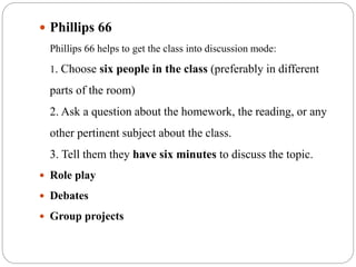 Phillips 66
Phillips 66 helps to get the class into discussion mode:
1. Choose six people in the class (preferably in different
parts of the room)
2. Ask a question about the homework, the reading, or any
other pertinent subject about the class.
3. Tell them they have six minutes to discuss the topic.
 Role play
 Debates
 Group projects
 