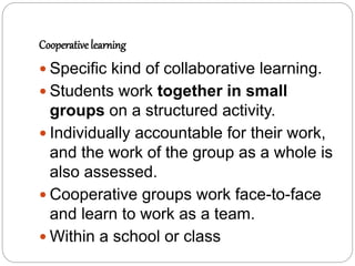 Cooperative learning
 Specific kind of collaborative learning.
 Students work together in small
groups on a structured activity.
 Individually accountable for their work,
and the work of the group as a whole is
also assessed.
 Cooperative groups work face-to-face
and learn to work as a team.
 Within a school or class
 