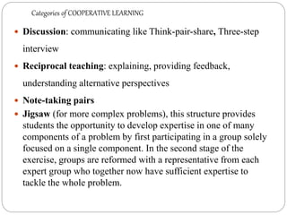 Categories of COOPERATIVE LEARNING
 Discussion: communicating like Think-pair-share, Three-step
interview
 Reciprocal teaching: explaining, providing feedback,
understanding alternative perspectives
 Note-taking pairs
 Jigsaw (for more complex problems), this structure provides
students the opportunity to develop expertise in one of many
components of a problem by first participating in a group solely
focused on a single component. In the second stage of the
exercise, groups are reformed with a representative from each
expert group who together now have sufficient expertise to
tackle the whole problem.
 