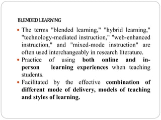 BLENDEDLEARNING
 The terms "blended learning," "hybrid learning,"
"technology-mediated instruction," "web-enhanced
instruction," and "mixed-mode instruction" are
often used interchangeably in research literature.
 Practice of using both online and in-
person learning experiences when teaching
students.
 Facilitated by the effective combination of
different mode of delivery, models of teaching
and styles of learning.
 