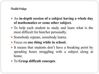 Flexible Fridays
 An in-depth session of a subject having a whole day
of mathematics or some other subject.
 To help each student to study and learn what is the
most difficult for him/her personally.
 Somebody repeats, somebody learns.
 Focus on one thing while in school.
 It means that students don’t have a breaking point by
spending hours struggling with a subject along at
home.
 To Grasp difficult concepts.
 