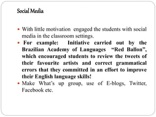 Social Media
 With little motivation engaged the students with social
media in the classroom settings.
 For example: Initiative carried out by the
Brazilian Academy of Languages “Red Ballon”,
which encouraged students to review the tweets of
their favourite artists and correct grammatical
errors that they committed in an effort to improve
their English language skills!
 Make What’s up group, use of E-blogs, Twitter,
Facebook etc.
 