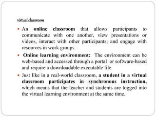 virtual classroom
 An online classroom that allows participants to
communicate with one another, view presentations or
videos, interact with other participants, and engage with
resources in work groups.
 Online learning environment: The environment can be
web-based and accessed through a portal or software-based
and require a downloadable executable file.
 Just like in a real-world classroom, a student in a virtual
classroom participates in synchronous instruction,
which means that the teacher and students are logged into
the virtual learning environment at the same time.
 